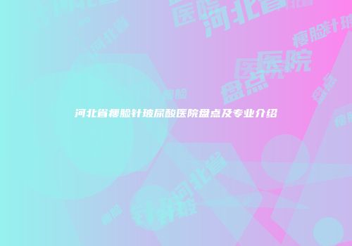 河北省瘦脸针玻尿酸医院盘点及专业介绍