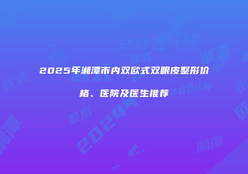 2025年湘潭市内双欧式双眼皮整形价格、医院及医生推荐