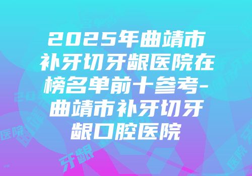 2025年曲靖市补牙切牙龈医院在榜名单前十参考-曲靖市补牙切牙龈口腔医院