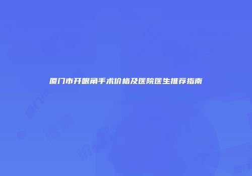 厦门市开眼角手术价格及医院医生推荐指南