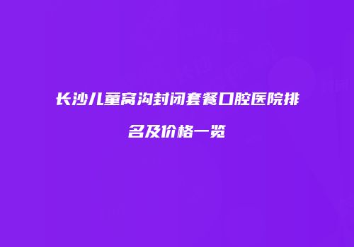 长沙儿童窝沟封闭套餐口腔医院排名及价格一览