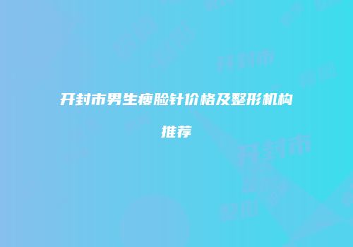 开封市男生瘦脸针价格及整形机构推荐