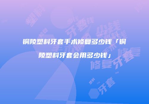 铜陵塑料牙套手术修复多少钱「铜陵塑料牙套会用多少钱」