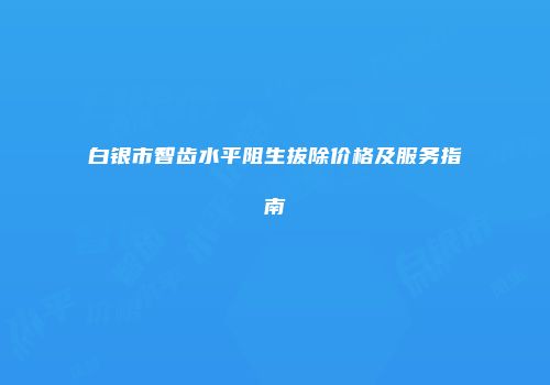 白银市智齿水平阻生拔除价格及服务指南