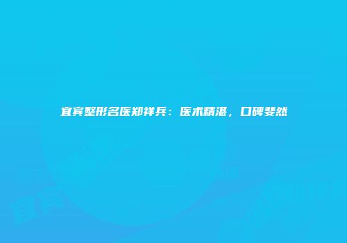 宜宾整形名医郑祥兵：医术精湛，口碑斐然