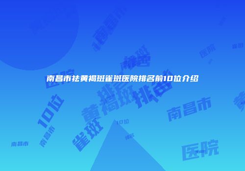 南昌市祛黄褐斑雀斑医院排名前10位介绍