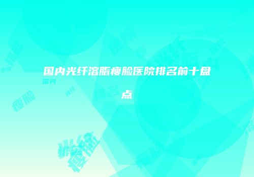 国内光纤溶脂瘦脸医院排名前十盘点
