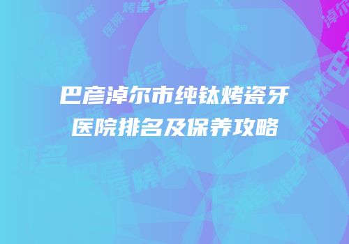 巴彦淖尔市纯钛烤瓷牙医院排名及保养攻略