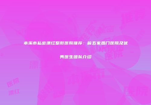 本溪市私密漂红整形医院推荐：前五家热门医院及优秀医生团队介绍