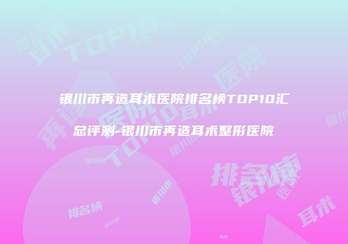 银川市再造耳术医院排名榜TOP10汇总评测-银川市再造耳术整形医院