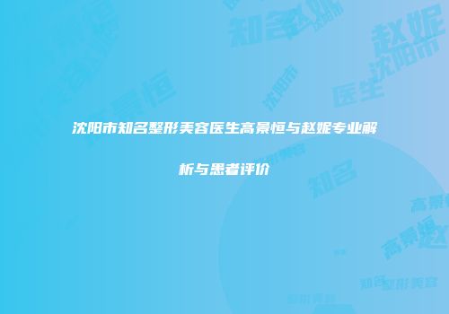 沈阳市知名整形美容医生高景恒与赵妮专业解析与患者评价