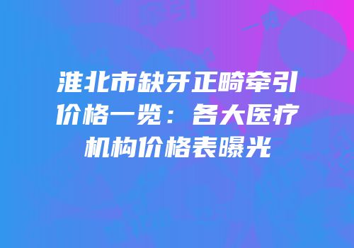 淮北市缺牙正畸牵引价格一览：各大医疗机构价格表曝光