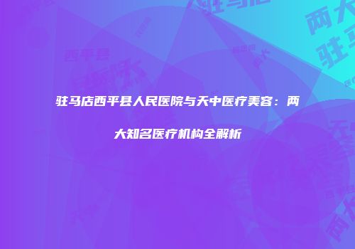 驻马店西平县人民医院与天中医疗美容：两大知名医疗机构全解析