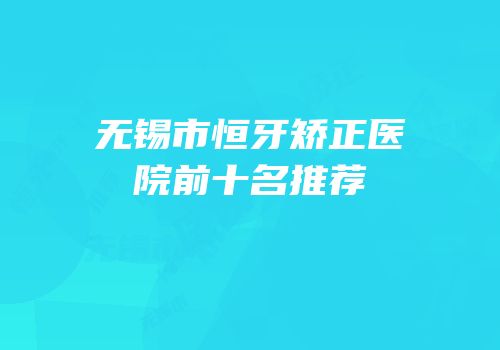 无锡市恒牙矫正医院前十名推荐