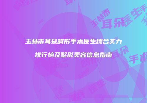 玉林市耳朵畸形手术医生综合实力排行榜及整形美容信息指南