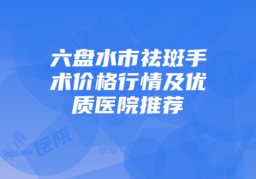 六盘水市祛斑手术价格行情及优质医院推荐