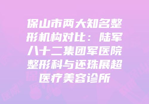 保山市两大知名整形机构对比：陆军八十二集团军医院整形科与还珠展超医疗美容诊所