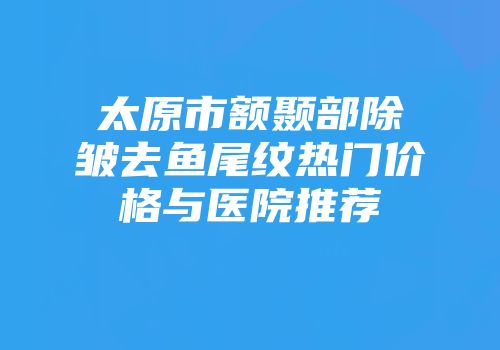 太原市额颞部除皱去鱼尾纹热门价格与医院推荐