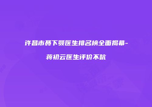 许昌市聂下颚医生排名榜全面揭幕-蒋初云医生评价不吭