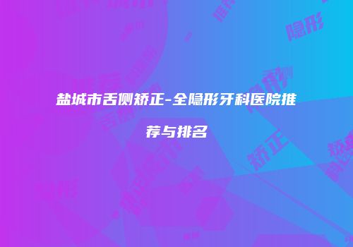 盐城市舌侧矫正-全隐形牙科医院推荐与排名