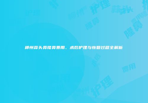 柳州蒜头鼻隆鼻费用、术后护理与恢复过程全解析