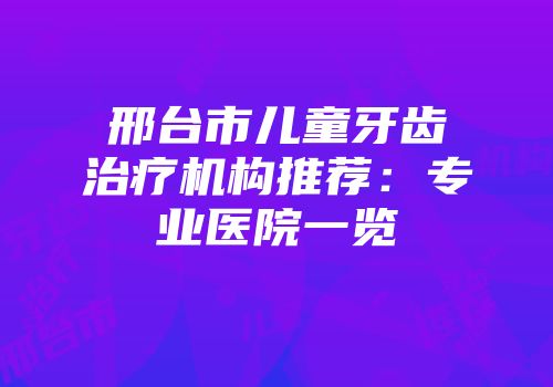 邢台市儿童牙齿治疗机构推荐：专业医院一览