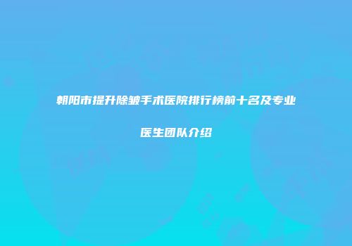 朝阳市提升除皱手术医院排行榜前十名及专业医生团队介绍