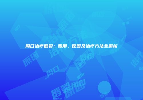 周口治疗唇裂：费用、原因及治疗方法全解析