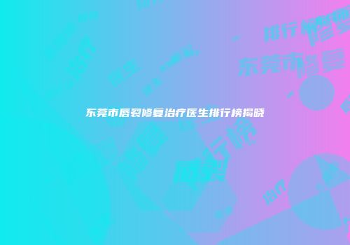 东莞市唇裂修复治疗医生排行榜揭晓