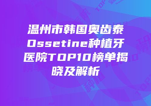 温州市韩国奥齿泰Ossetine种植牙医院TOP10榜单揭晓及解析