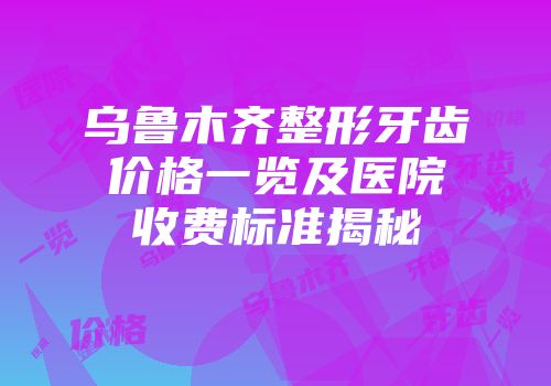 乌鲁木齐整形牙齿价格一览及医院收费标准揭秘