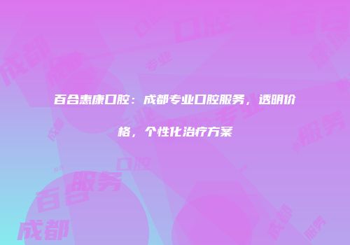 百合惠康口腔：成都专业口腔服务，透明价格，个性化治疗方案