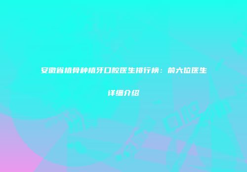 安徽省植骨种植牙口腔医生排行榜：前六位医生详细介绍