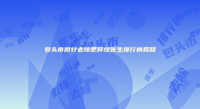 包头市微针去除肥胖纹医生排行榜揭晓