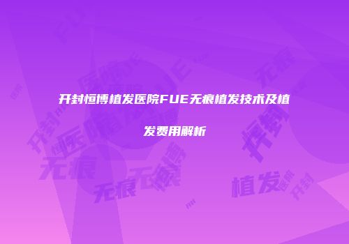 开封恒博植发医院FUE无痕植发技术及植发费用解析