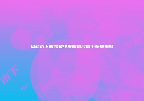 阜新市下眼睑皱纹医院排名前十榜单揭晓