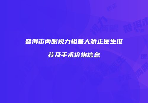 普洱市两眼视力相差大矫正医生推荐及手术价格信息