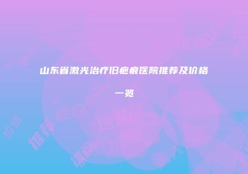 山东省激光治疗旧疤痕医院推荐及价格一览
