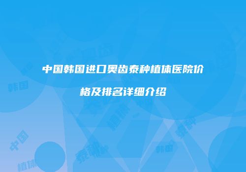 中国韩国进口奥齿泰种植体医院价格及排名详细介绍