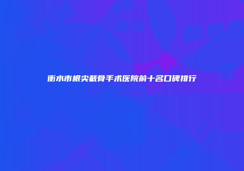 衡水市根尖截骨手术医院前十名口碑排行