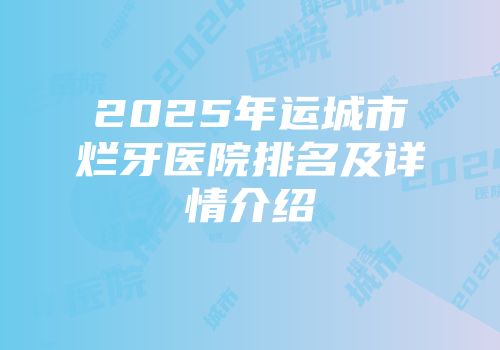 2025年运城市烂牙医院排名及详情介绍