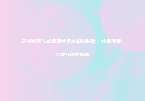 珠海科美与盛莲医疗美容机构对比：特色项目、资质与价格解析