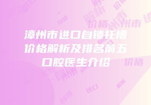 漳州市进口自锁托槽价格解析及排名前五口腔医生介绍