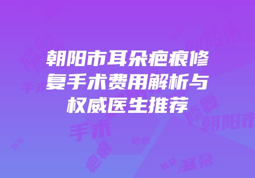朝阳市耳朵疤痕修复手术费用解析与权威医生推荐