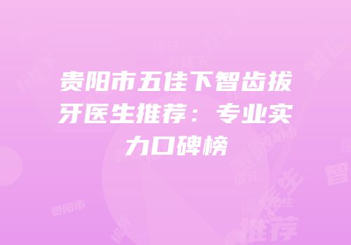贵阳市五佳下智齿拔牙医生推荐：专业实力口碑榜
