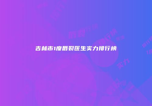 吉林市1度唇裂医生实力排行榜