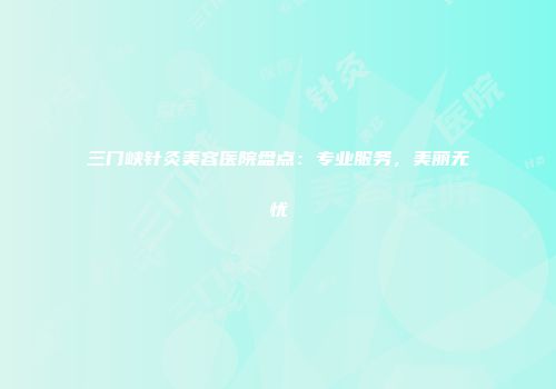 三门峡针灸美容医院盘点：专业服务，美丽无忧