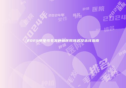 2025年女性毛发种植医院排名及选择指南