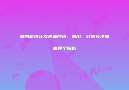 咸阳氟斑牙冷光美白术：费用、效果及注意事项全解析