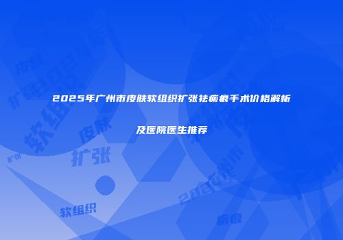 2025年广州市皮肤软组织扩张祛瘢痕手术价格解析及医院医生推荐